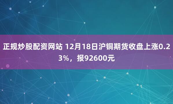 正规炒股配资网站 12月18日沪铜期货收盘上涨0.23%，报92600元