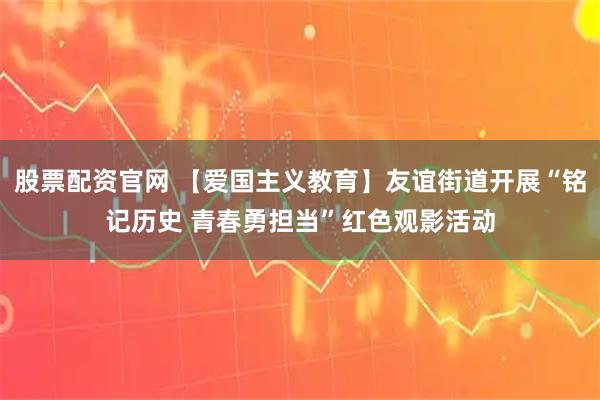 股票配资官网 【爱国主义教育】友谊街道开展“铭记历史 青春勇担当”红色观影活动