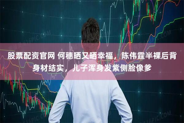 股票配资官网 何穗晒又晒幸福，陈伟霆半裸后背身材结实，儿子浑身发紫侧脸像爹